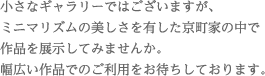 小さなギャラリーではございますが、ミニマリズムの美しさを有した京町家の中で作品を展示してみませんか。幅広い作品でのご利用をお待ちしております。